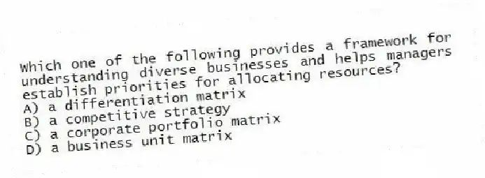 Which one of the following provides a framework for understanding diverse businesses and helps managers establish priorities for allocating resources?
A) a differentiation matrix
B) a competitive strategy
C) a corporate portfolio matrix
D) a business unit matrix