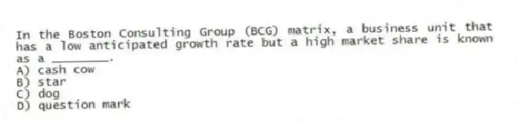 In the Boston Consulting Group (BCG) matrix, a business unit that has a low anticipated growth rate but a high market share is known as a ________.
A) cash cow
B) star
C) dog
D) question mark