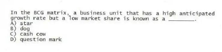 In the BCG matrix, a business unit that has a high anticipated growth rate but a low market share is known as a ________.
A) star
B) dog
C) cash cow
D) question mark