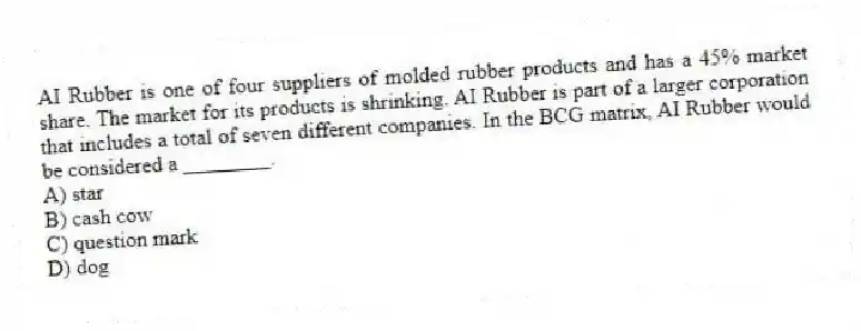 AI Rubber is one of four suppliers of molded rubber products and has a 45% market share. The market for its products is shrinking. AI Rubber is part of a larger corporation that includes a total of seven different companies. In the BCG matrix, AI Rubber would be considered a ________.
A) star
B) cash cow
C) question mark
D) dog