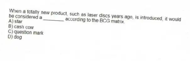 When a totally new product, such as laser discs years ago, is introduced, it would be considered a ________ according to the BCG matrix.
A) star
B) cash cow
C) question mark
D) dog