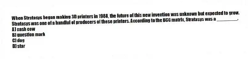 When Stratasys began making 3D printers in 1988, the future of this new invention was unknown but expected to grow. Stratasys was one of a handful of producers of these printers. According to the BCG matrix, Stratasys was a ________.
A) cash cow
B) question mark
C) dog
D) star