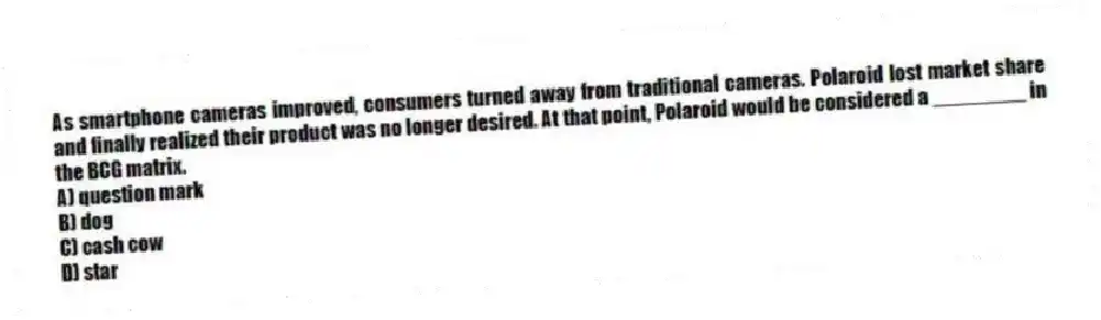 As smartphone cameras improved, consumers turned away from traditional cameras. Polaroid lost market share and finally realized their product was no longer desired. At that point, Polaroid would be considered a ________ in the BCG matrix.
A) question mark
B) dog
C) cash cow
D) star