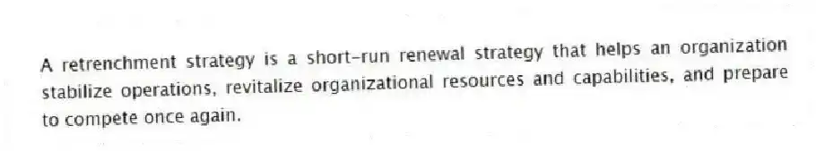 A retrenchment strategy is a short-run renewal strategy that helps an organization stabilize operations, revitalize organizational resources and capabilities, and prepare to compete once again.