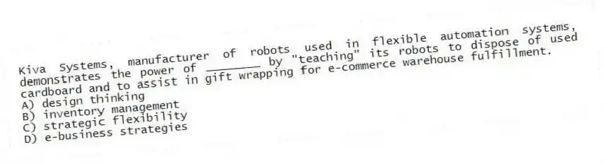 Kiva Systems, manufacturer of robots used in flexible automation systems, demonstrates the power of ________ by "teaching" its robots to dispose of used cardboard and to assist in gift wrapping for e-commerce warehouse fulfillment.
A) design thinking
B) inventory management
C) strategic flexibility
D) e-business strategies