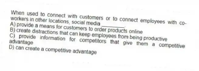 When used to connect with customers or to connect employees with co-workers in other locations, social media ________.
A) provide a means for customers to order products online
B) create distractions that can keep employees from being productive
C) provide information for competitors that give them a competitive advantage
D) can create a competitive advantage