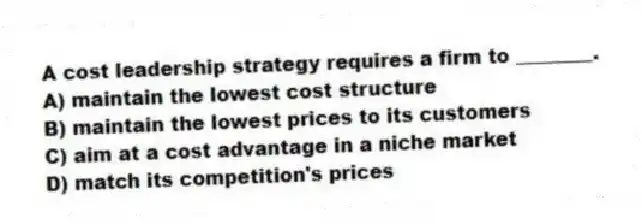 A cost leadership strategy requires a firm to ________.
A) maintain the lowest cost structure
B) maintain the lowest prices to its customers
C) aim at a cost advantage in a niche market
D) match its competition's prices