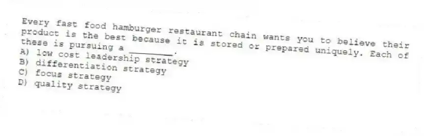 Every fast food hamburger restaurant chain wants you to believe their product is the best because it is stored or prepared uniquely. Each of these is pursuing a ________.
A) low cost leadership strategy
B) differentiation strategy
C) focus strategy
D) quality strategy