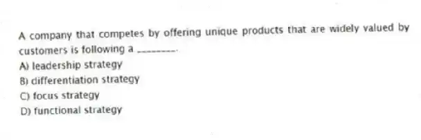 A company that competes by offering unique products that are widely valued by customers is following a ________.
A) leadership strategy
B) differentiation strategy
C) focus strategy
D) functional strategy