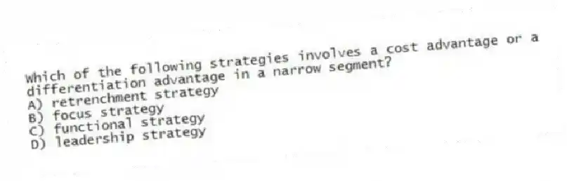 Which of the following strategies involves a cost advantage or a differentiation advantage in a narrow segment?
A) retrenchment strategy
B) focus strategy
C) functional strategy
D) leadership strategy