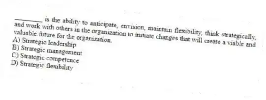 ________ is the ability to anticipate, envision, maintain flexibility, think strategically, and work with others in the organization to initiate changes that will create a viable and valuable future for the organization.
A) Strategic leadership
B) Strategic management
C) Strategic competence
D) Strategic flexibility