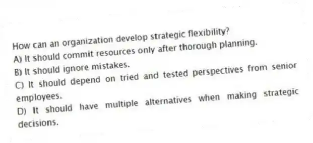 How can an organization develop strategic flexibility?
A) It should commit resources only after thorough planning.
B) It should ignore mistakes.
C) It should depend on tried and tested perspectives from senior employees.
D) It should have multiple alternatives when making strategic decisions.
