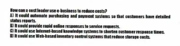 How can a cost leader use e-business to reduce costs?
A) It could automate purchasing and payment systems so that customers have detailed status reports.
B) It could provide rapid online responses to service requests.
C) It could use Internet-based knowledge systems to shorten customer response times.
D) It could use Web-based inventory control systems that reduce storage costs.