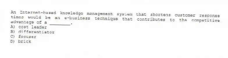An Internet-based knowledge management system that shortens customer response times would be an e-business technique that contributes to the competitive advantage of a ________.
A) cost leader
B) differentiator
C) focuser
D) brick