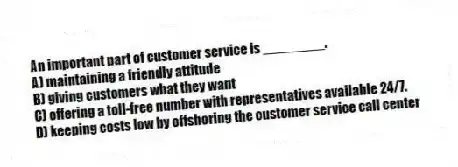 An important part of customer service is ________.
A) maintaining a friendly attitude
B) giving customers what they want
C) offering a toll-free number with representatives available 24/7.
D) keeping costs low by offshoring the customer service call center