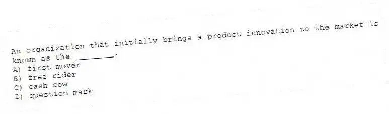 An organization that initially brings a product innovation to the market is known as the ________.
A) first mover
B) free rider
C) cash cow
D) question mark