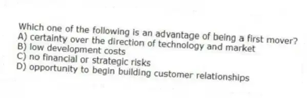 Which one of the following is an advantage of being a first mover?
A) certainty over the direction of technology and market
B) low development costs
C) no financial or strategic risks
D) opportunity to begin building customer relationships
