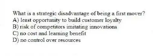 What is a strategic disadvantage of being a first mover?
A) least opportunity to build customer loyalty
B) risk of competitors imitating innovations
C) no cost and learning benefit
D) no control over resources