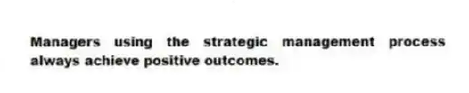 Managers using the strategic management process always achieve positive outcomes.