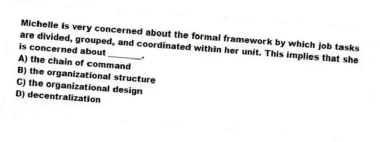 Michelle is very concerned about the formal framework by which job tasks are divided, grouped, and coordinated within her unit. This implies that she is concerned about ________.
A) the chain of command
B) the organizational structure
C) the organizational design
D) decentralization
