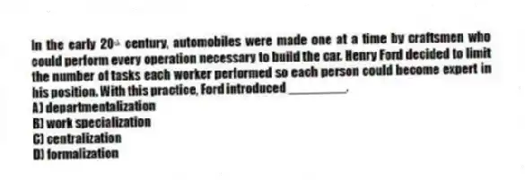 In the early 20ᵗʰ century, automobiles were made one at a time by craftsmen who could perform every operation necessary to build the car. Henry Ford decided to limit the number of tasks each worker performed so each person could become expert in his position. With this practice, Ford introduced ________.
A) departmentalization
B) work specialization
C) centralization
D) formalization