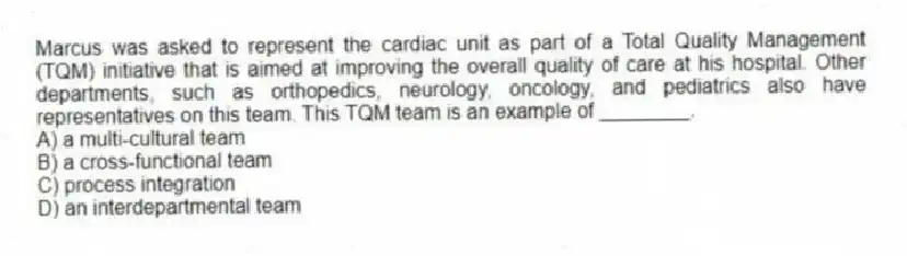 Marcus was asked to represent the cardiac unit as part of a Total Quality Management (TQM) initiative that is aimed at improving the overall quality of care at his hospital. Other departments, such as orthopedics, neurology, oncology, and pediatrics also have representatives on this team. This TQM team is an example of ________.
A) a multi-cultural team
B) a cross-functional team
C) process integration
D) an interdepartmental team