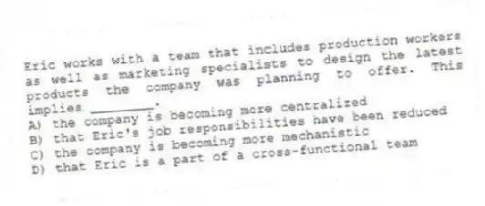 Eric works with a team that includes production workers as well as marketing specialists to design the latest products the company was planning to offer. This implies ________.
A) the company is becoming more centralized
B) that Eric's job responsibilities have been reduced
C) the company is becoming more mechanistic
D) that Eric is a part of a cross-functional team