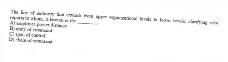 The line of authority that extends from upper organizational levels to lower levels, clarifying who reports to whom, is known as the ________.
A) employee power distance
B) unity of command
C) span of control
D) chain of command