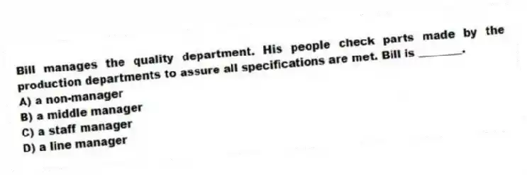 Bill manages the quality department. His people check parts made by the production departments to assure all specifications are met. Bill is ________.
A) a non-manager
B) a middle manager
C) a staff manager
D) a line manager