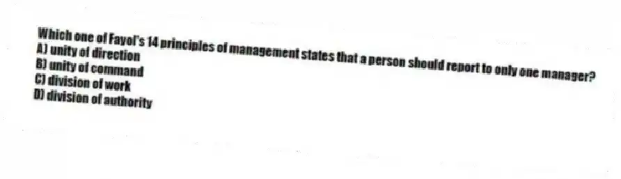 Which one of Fayol's 14 principles of management states that a person should report to only one manager?
A) unity of direction
B) unity of command
C) division of work
D) division of authority