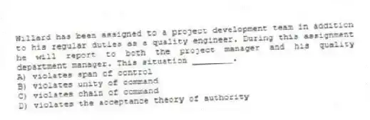 Willard has been assigned to a project development team in addition to his regular duties as a quality engineer. During this assignment he will report to both the project manager and his quality department manager. This situation ________.
A) violates span of control
B) violates unity of command
C) violates chain of command
D) violates the acceptance theory of authority