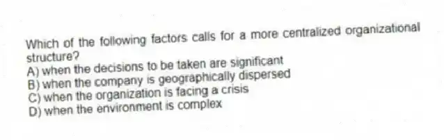 Which of the following factors calls for a more centralized organizational structure?
A) when the decisions to be taken are significant
B) when the company is geographically dispersed
C) when the organization is facing a crisis
D) when the environment is complex