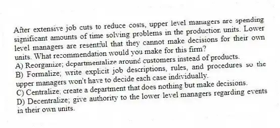 After extensive job cuts to reduce costs, upper level managers are spending significant amounts of time solving problems in the production units. Lower level managers are resentful that they cannot make decisions for their own units. What recommendation would you make for this firm?
A) Reorganize; departmentalize around customers instead of products.
B) Formalize; write explicit job descriptions, rules, and procedures so the upper managers won't have to decide each case individually.
C) Centralize; create a department that does nothing but make decisions.
D) Decentralize; give authority to the lower level managers regarding events in their own units.