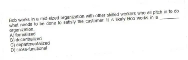 Bob works in a mid-sized organization with other skilled workers who all pitch in to do what needs to be done to satisfy the customer. It is likely Bob works in a ________ organization.
A) formalized
B) decentralized
C) departmentalized
D) cross-functional