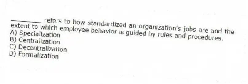 ________ refers to how standardized an organization's jobs are and the extent to which employee behavior is guided by rules and procedures.
A) Specialization
B) Centralization
C) Decentralization
D) Formalization