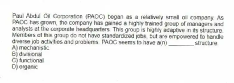 Paul Abdul Oil Corporation (PAOC) began as a relatively small oil company. As PAOC has grown, the company has gained a highly trained group of managers and analysts at the corporate headquarters. This group is highly adaptive in its structure. Members of this group do not have standardized jobs, but are empowered to handle diverse job activities and problems. PAOC seems to have a(n) ________ structure.
A) mechanistic
B) divisional
C) functional
D) organic