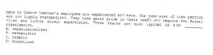 Many of Custom Leather's employees are experienced artisans. The jobs most of them perform are not highly standardized. They take great pride in their craft and require few formal rules and little direct supervision. These traits are most typical of a(n) ________ organization.
A) departmentalized
B) mechanistic
C) organic
D) formalized