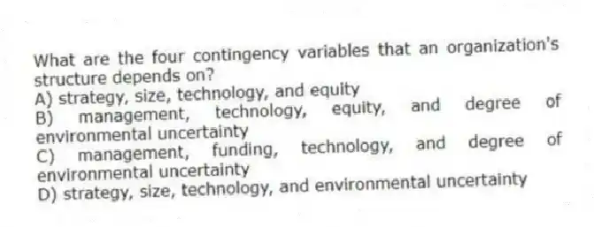 What are the four contingency variables that an organization's structure depends on?
A) strategy, size, technology, and equity
B) management, technology, equity, and degree of environmental uncertainty
C) management, funding, technology, and degree of environmental uncertainty
D) strategy, size, technology, and environmental uncertainty