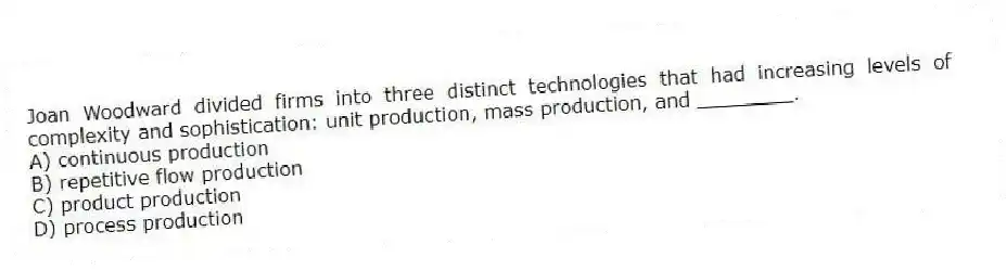 Joan Woodward divided firms into three distinct technologies that had increasing levels of complexity and sophistication: unit production, mass production, and ________.
A) continuous production
B) repetitive flow production
C) product production
D) process production