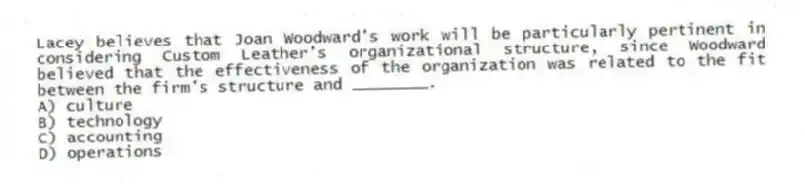 Lacey believes that Joan Woodward's work will be particularly pertinent in considering Custom Leather's organizational structure, since Woodward believed that the effectiveness of the organization was related to the fit between the firm's structure and ________.
A) culture
B) technology
C) accounting
D) operations