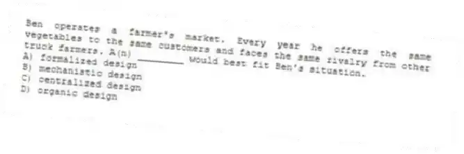 Ben operates a farmer's market. Every year he offers the same vegetables to the same customers and faces the same rivalry from other truck farmers. A(n) ________ would best fit Ben's situation.
A) formalized design
B) mechanistic design
C) centralized design
D) organic design