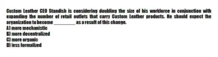 Custom Leather CEO Standish is considering doubling the size of his workforce in conjunction with expanding the number of retail outlets that carry Custom Leather products. He should expect the organization to become ________ as a result of this change.
A) more mechanistic
B) more decentralized
C) more organic
D) less formalized