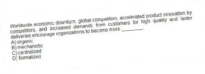 Worldwide economic downturn, global competition, accelerated product innovation by competitors, and increased demands from customers for high quality and faster deliveries encourage organizations to become more ________.
A) organic
B) mechanistic
C) centralized
D) formalized