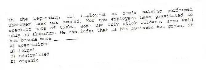 In the beginning, all employees at Tom's Welding performed whatever task was needed. Now the employees have gravitated to specific sets of tasks. Some use only stick welders; some weld only on aluminum. We can infer that as his business has grown, it has become more ________.
A) specialized
B) formal
C) centralized
D) organic