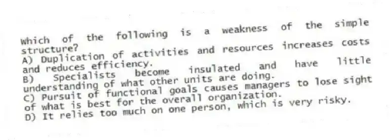 Which of the following is a weakness of the simple structure?
A) Duplication of activities and resources increases costs and reduces efficiency.
B) Specialists become insulated and have little understanding of what other units are doing.
C) Pursuit of functional goals causes managers to lose sight of what is best for the overall organization.
D) It relies too much on one person, which is very risky.