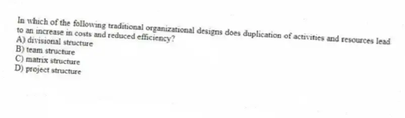 In which of the following traditional organizational designs does duplication of activities and resources lead to an increase in costs and reduced efficiency?
A) divisional structure
B) team structure
C) matrix structure
D) project structure