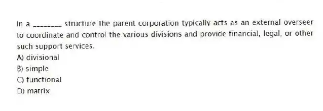 In a ________ structure the parent corporation typically acts as an external overseer to coordinate and control the various divisions and provide financial, legal, or other such support services.
A) divisional
B) simple
C) functional
D) matrix