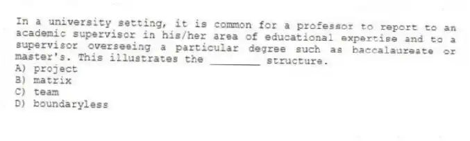 In a university setting, it is common for a professor to report to an academic supervisor in his/her area of educational expertise and to a supervisor overseeing a particular degree such as baccalaureate or master's. This illustrates the ________ structure.
A) project
B) matrix
C) team
D) boundaryless