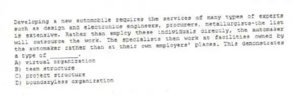 Developing a new automobile requires the services of many types of experts such as design and electronics engineers, procurers, metallurgists-the list is extensive. Rather than employ these individuals directly, the automaker will outsource the work. The specialists then work at facilities owned by the automaker rather than at their own employers' places. This demonstrates a type of ________.
A) virtual organization
B) team structure
C) project structure
D) boundaryless organization