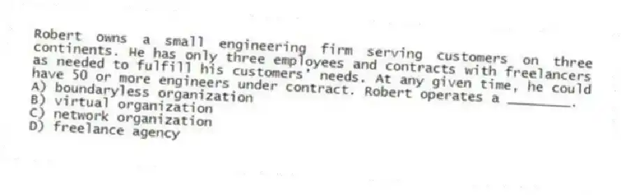 Robert owns a small engineering firm serving customers on three continents. He has only three employees and contracts with freelancers as needed to fulfill his customers' needs. At any given time, he could have 50 or more engineers under contract. Robert operates a ________.
A) boundaryless organization
B) virtual organization
C) network organization
D) freelance agency